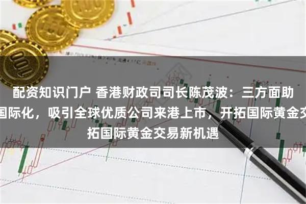 配资知识门户 香港财政司司长陈茂波：三方面助力人民币国际化，吸引全球优质公司来港上市，开拓国际黄金交易新机遇