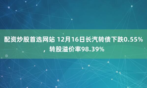配资炒股首选网站 12月16日长汽转债下跌0.55%，转股溢价率98.39%