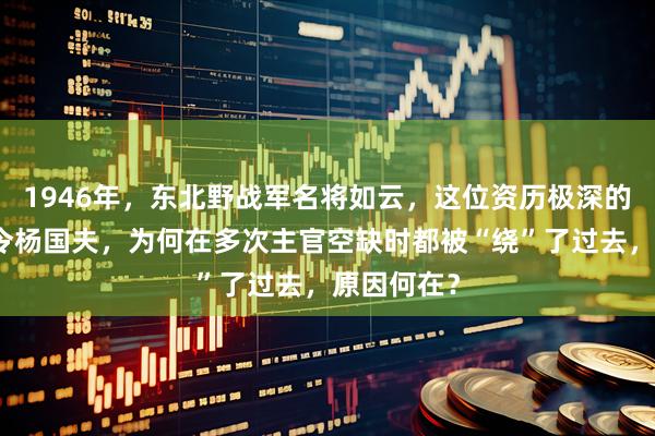 1946年，东北野战军名将如云，这位资历极深的纵队副司令杨国夫，为何在多次主官空缺时都被“绕”了过去，原因何在？