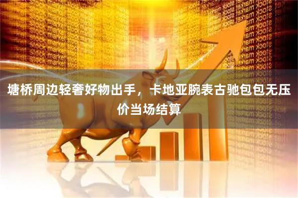 塘桥周边轻奢好物出手，卡地亚腕表古驰包包无压价当场结算