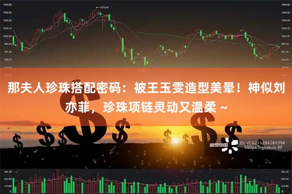 那夫人珍珠搭配密码：被王玉雯造型美晕！神似刘亦菲，珍珠项链灵动又温柔 ~