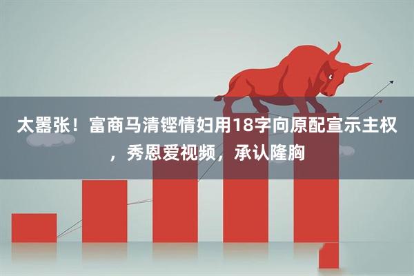 太嚣张！富商马清铿情妇用18字向原配宣示主权，秀恩爱视频，承认隆胸