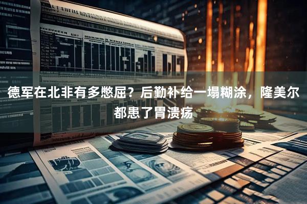 德军在北非有多憋屈？后勤补给一塌糊涂，隆美尔都患了胃溃疡