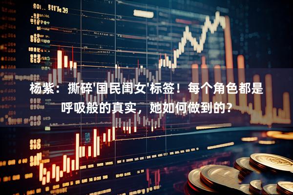 杨紫：撕碎'国民闺女'标签！每个角色都是呼吸般的真实，她如何做到的？