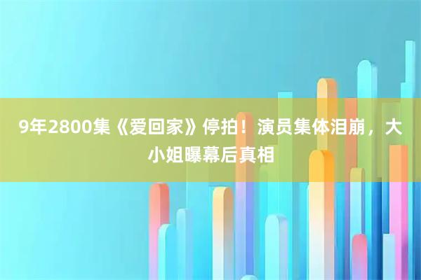 9年2800集《爱回家》停拍！演员集体泪崩，大小姐曝幕后真相