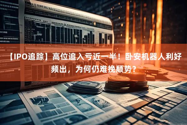 【IPO追踪】高位追入亏近一半！卧安机器人利好频出，为何仍难挽颓势？