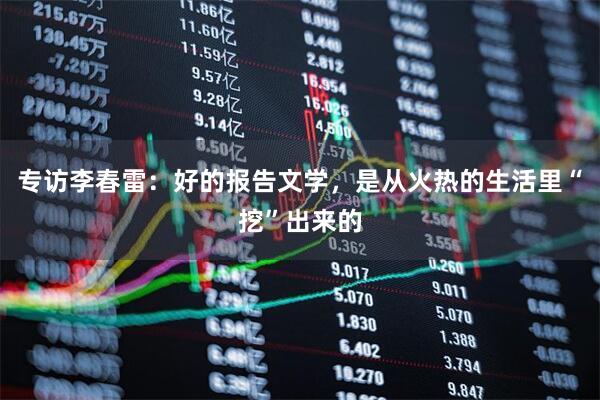 专访李春雷：好的报告文学，是从火热的生活里“挖”出来的