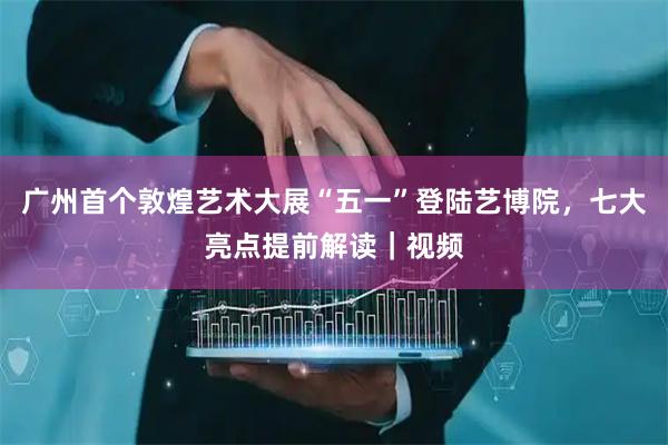 广州首个敦煌艺术大展“五一”登陆艺博院，七大亮点提前解读｜视频