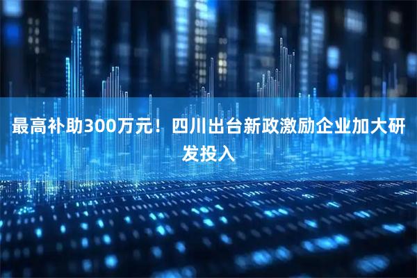 最高补助300万元!四川出台新政激励企业加大研发投入