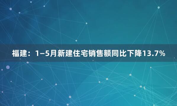 福建：1—5月新建住宅销售额同比下降13.7%