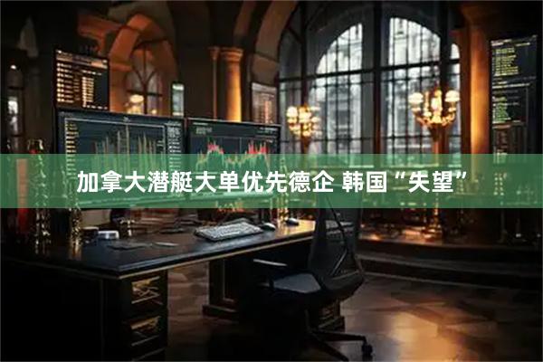 加拿大潜艇大单优先德企 韩国“失望”