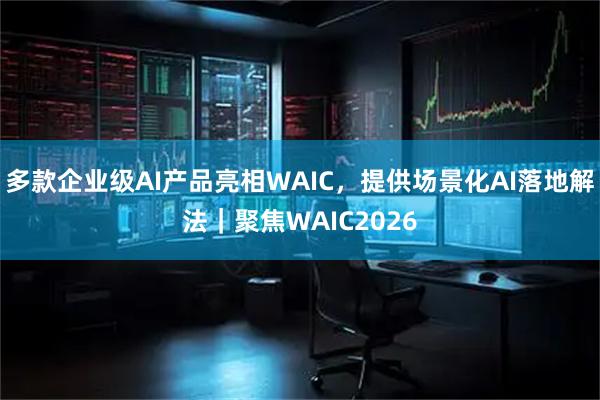 多款企业级AI产品亮相WAIC,提供场景化AI落地解法|聚焦WAIC2026