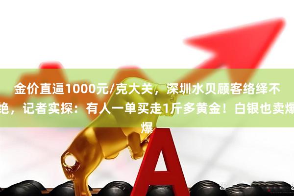 金价直逼1000元/克大关，深圳水贝顾客络绎不绝，记者实探：有人一单买走1斤多黄金！白银也卖爆